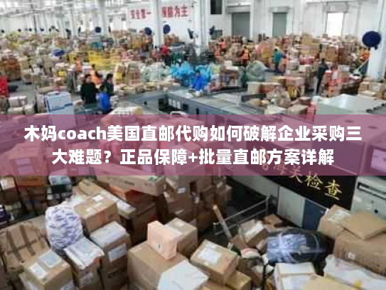 木妈coach美国直邮代购如何破解企业采购三大难题？正品保障+批量直邮方案详解