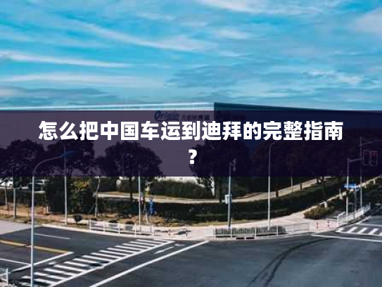 怎么把中国车运到迪拜的完整指南？