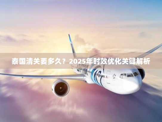泰国清关要多久？2025年时效优化关键解析