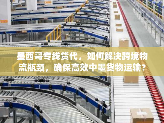 墨西哥专线货代，如何解决跨境物流瓶颈，确保高效中墨货物运输？