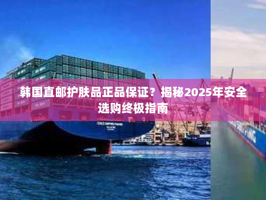 韩国直邮护肤品正品保证？揭秘2025年安全选购终极指南