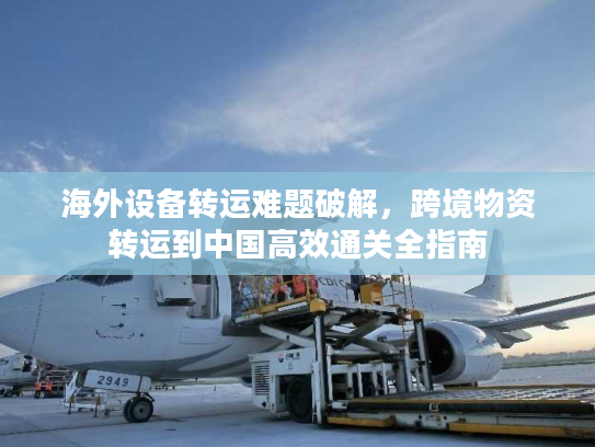海外设备转运难题破解，跨境物资转运到中国高效通关全指南