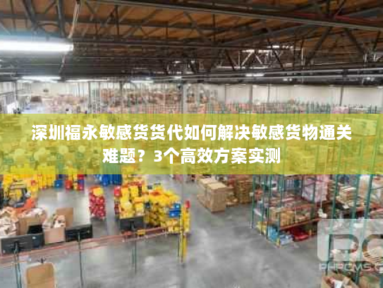 深圳福永敏感货货代如何解决敏感货物通关难题？3个高效方案实测