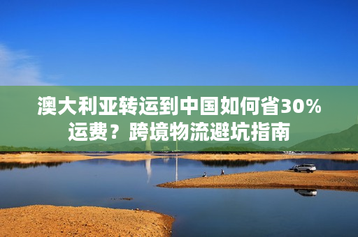 澳大利亚转运到中国如何省30%运费？跨境物流避坑指南