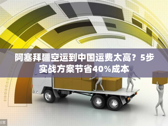 阿塞拜疆空运到中国运费太高？5步实战方案节省40%成本