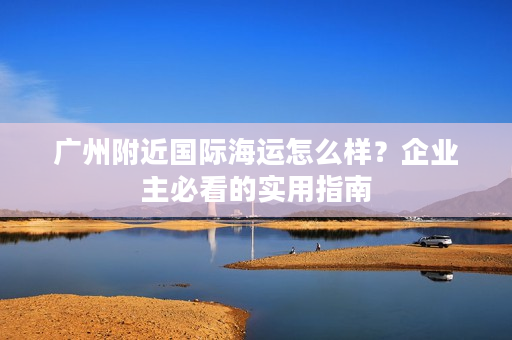 广州附近国际海运怎么样？企业主必看的实用指南