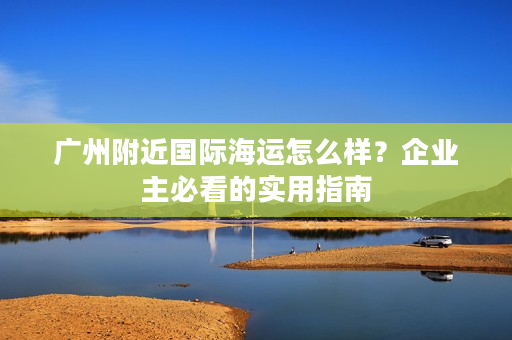 广州附近国际海运怎么样？企业主必看的实用指南