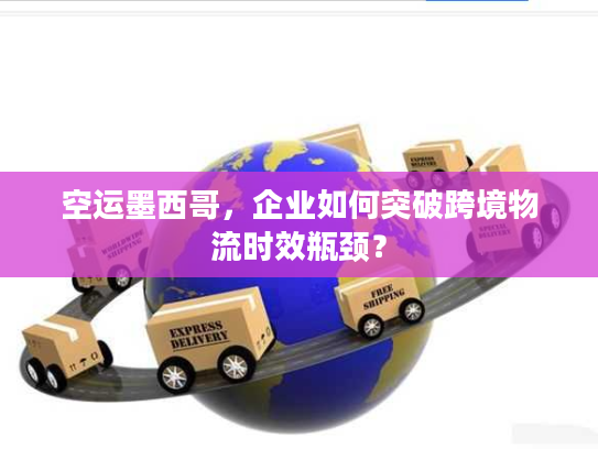 空运墨西哥，企业如何突破跨境物流时效瓶颈？