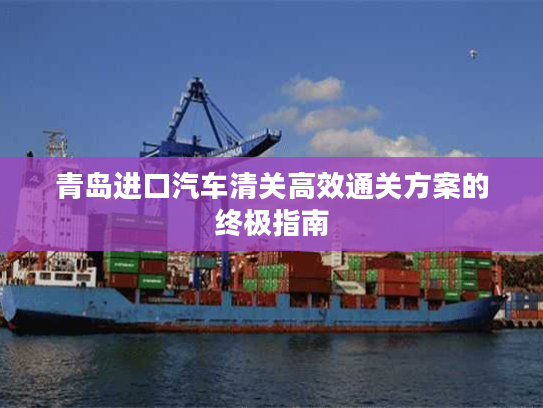 青岛进口汽车清关高效通关方案的终极指南 青岛进口汽车清关高效通关方案的终极指南
