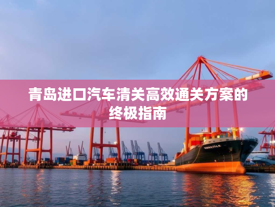 青岛进口汽车清关高效通关方案的终极指南 青岛进口汽车清关高效通关方案的终极指南
