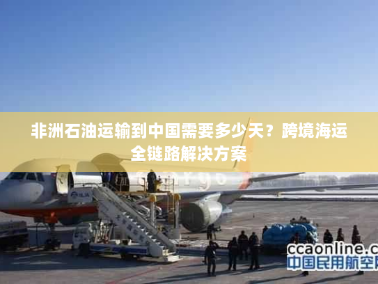 非洲石油运输到中国需要多少天？跨境海运全链路解决方案