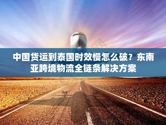 中国货运到泰国时效慢怎么破？东南亚跨境物流全链条解决方案