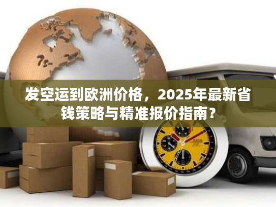 发空运到欧洲价格，2025年最新省钱策略与精准报价指南？