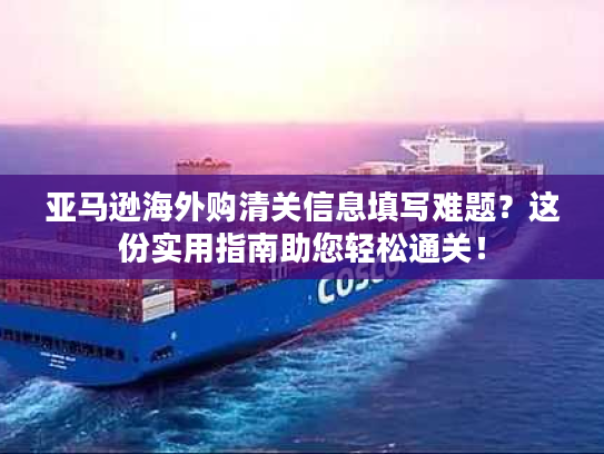 亚马逊海外购清关信息填写难题？这份实用指南助您轻松通关！