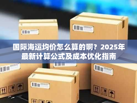 国际海运均价怎么算的啊?2025年最新计算公式及成本优化指南 国际海运均价怎么算的啊?2025年最新计算公式及成本优化指南