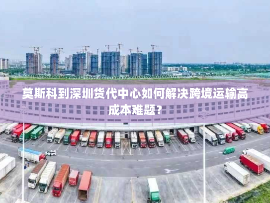 莫斯科到深圳货代中心如何解决跨境运输高成本难题？