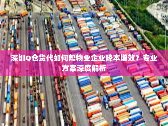 深圳Q仓货代如何帮物业企业降本增效？专业方案深度解析