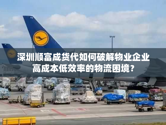 深圳顺富成货代如何破解物业企业高成本低效率的物流困境？