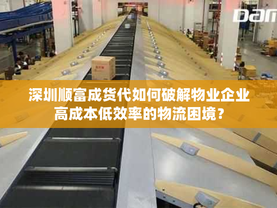 深圳顺富成货代如何破解物业企业高成本低效率的物流困境？