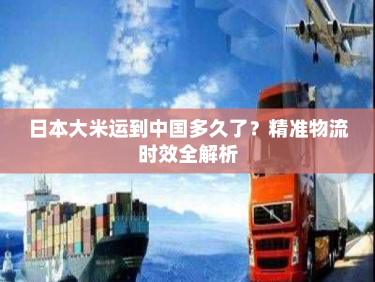 日本大米运到中国多久了?精准物流时效全解析 日本大米运到中国多久了?精准物流时效全解析
