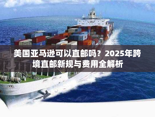 美国亚马逊可以直邮吗？2025年跨境直邮新规与费用全解析