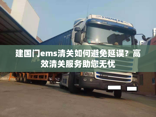 建国门ems清关如何避免延误？高效清关服务助您无忧
