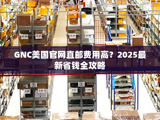 GNC美国官网直邮费用高？2025最新省钱全攻略