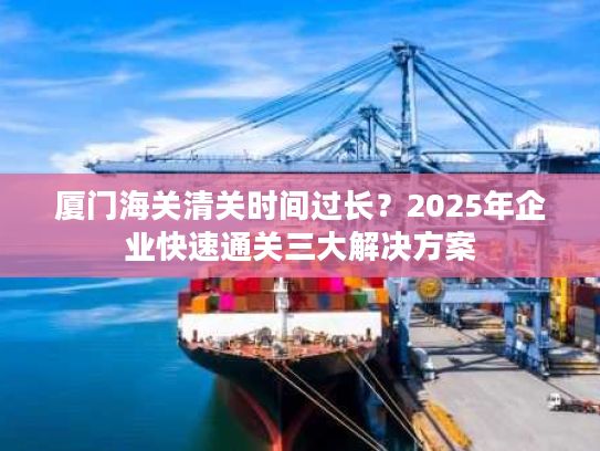 厦门海关清关时间过长？2025年企业快速通关三大解决方案
