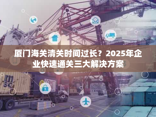 厦门海关清关时间过长？2025年企业快速通关三大解决方案