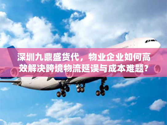 深圳九鼎盛货代，物业企业如何高效解决跨境物流延误与成本难题？