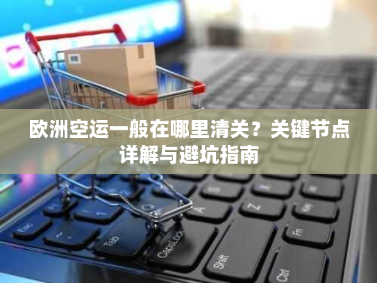欧洲空运一般在哪里清关？关键节点详解与避坑指南