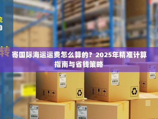 寄国际海运运费怎么算的？2025年精准计算指南与省钱策略
