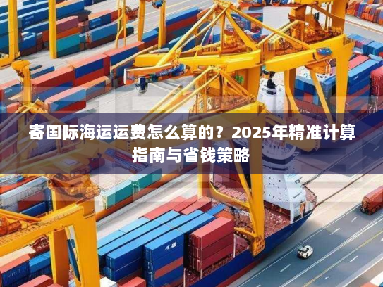寄国际海运运费怎么算的？2025年精准计算指南与省钱策略