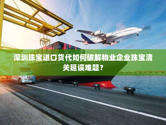 深圳珠宝进口货代如何破解物业企业珠宝清关延误难题？