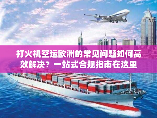 打火机空运欧洲的常见问题如何高效解决？一站式合规指南在这里