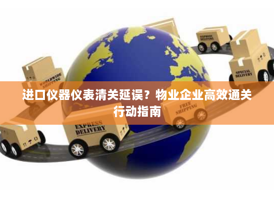 进口仪器仪表清关延误？物业企业高效通关行动指南