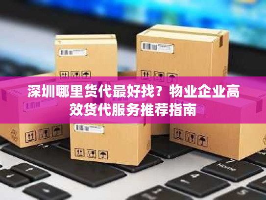 深圳哪里货代最好找？物业企业高效货代服务推荐指南