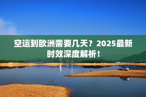 空运到欧洲需要几天？2025最新时效深度解析！