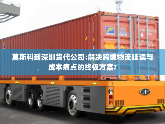 莫斯科到深圳货代公司:解决跨境物流延误与成本痛点的终极方案?