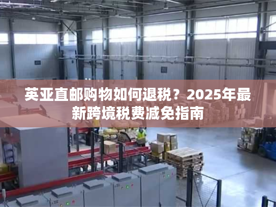 英亚直邮购物如何退税？2025年最新跨境税费减免指南