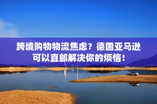 跨境购物物流焦虑？德国亚马逊可以直邮解决你的烦恼！