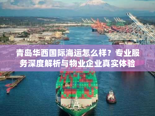 青岛华西国际海运怎么样？专业服务深度解析与物业企业真实体验