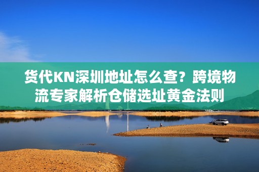 货代KN深圳地址怎么查？跨境物流专家解析仓储选址黄金法则