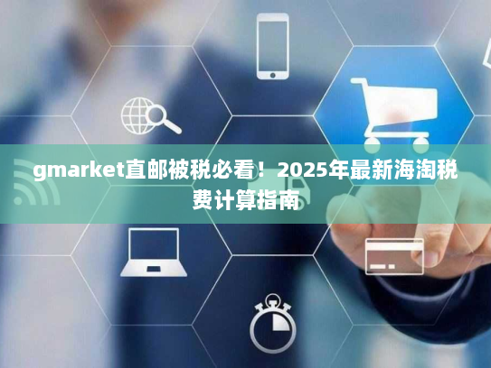 gmarket直邮被税必看!2025年最新海淘税费计算指南 gmarket直邮被税必看!2025年最新海淘税费计算指南