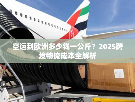 空运到欧洲多少钱一公斤？2025跨境物流成本全解析