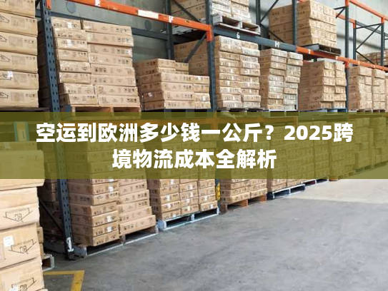 空运到欧洲多少钱一公斤？2025跨境物流成本全解析