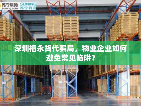 深圳福永货代骗局，物业企业如何避免常见陷阱？