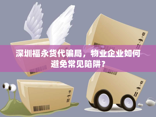 深圳福永货代骗局，物业企业如何避免常见陷阱？