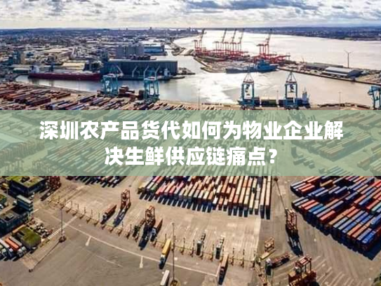深圳农产品货代如何为物业企业解决生鲜供应链痛点？