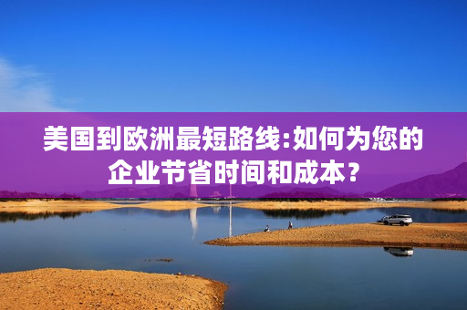 美国到欧洲最短路线:如何为您的企业节省时间和成本？